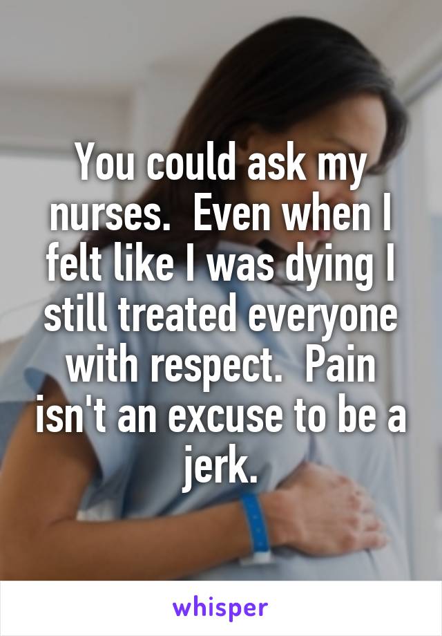 You could ask my nurses.  Even when I felt like I was dying I still treated everyone with respect.  Pain isn't an excuse to be a jerk.