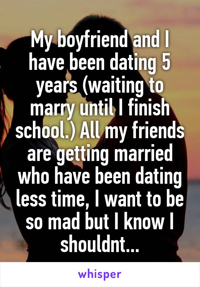 My boyfriend and I have been dating 5 years (waiting to marry until I finish school.) All my friends are getting married who have been dating less time, I want to be so mad but I know I shouldnt...