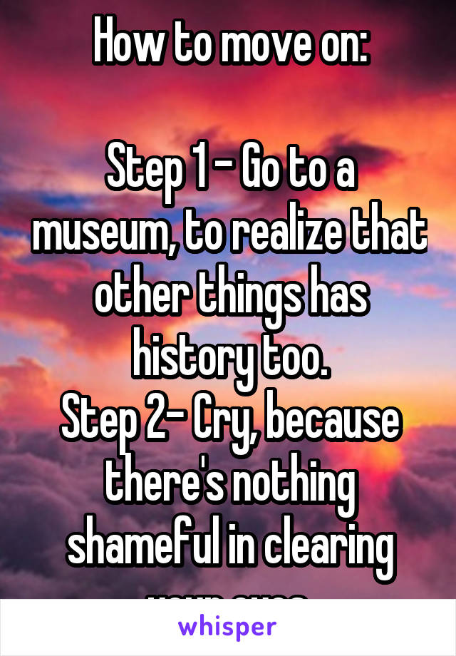 How to move on:

Step 1 - Go to a museum, to realize that other things has history too.
Step 2- Cry, because there's nothing shameful in clearing your eyes.