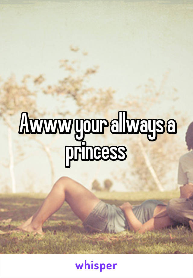 Awww your allways a princess 