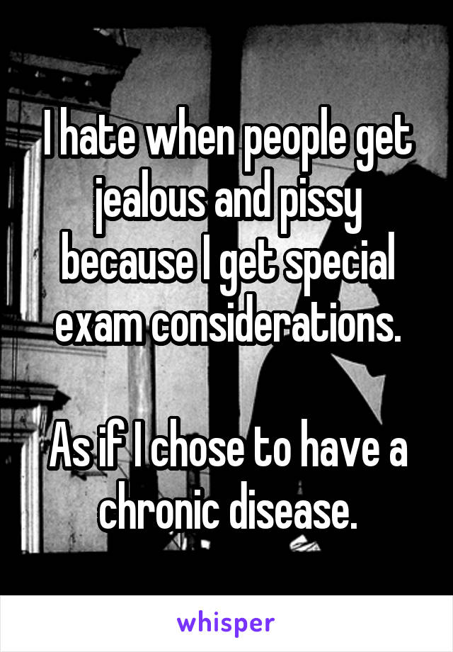 I hate when people get jealous and pissy because I get special exam considerations.

As if I chose to have a chronic disease.