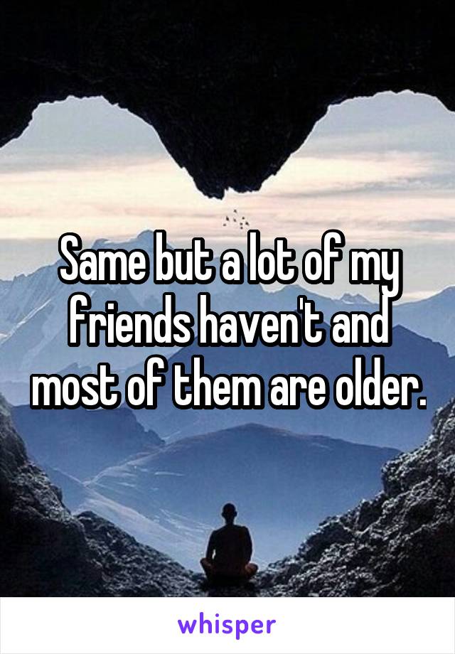 Same but a lot of my friends haven't and most of them are older.