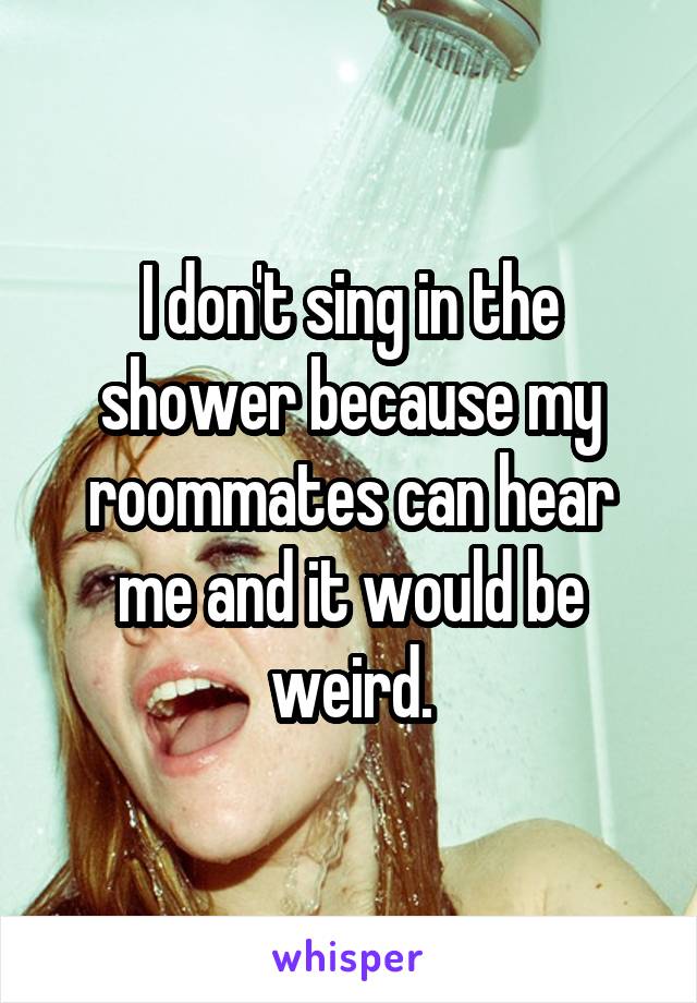 I don't sing in the shower because my roommates can hear me and it would be weird.