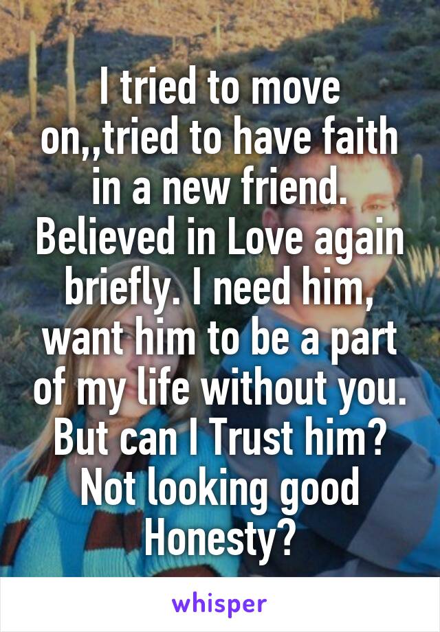 I tried to move on,,tried to have faith in a new friend. Believed in Love again briefly. I need him, want him to be a part of my life without you. But can I Trust him? Not looking good Honesty?