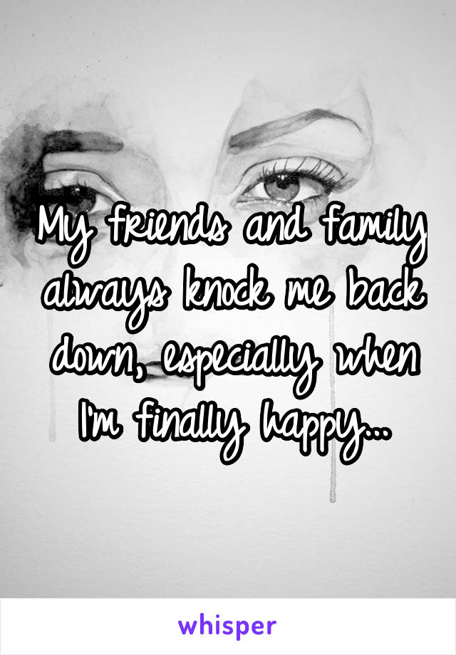 My friends and family always knock me back down, especially when I'm finally happy...