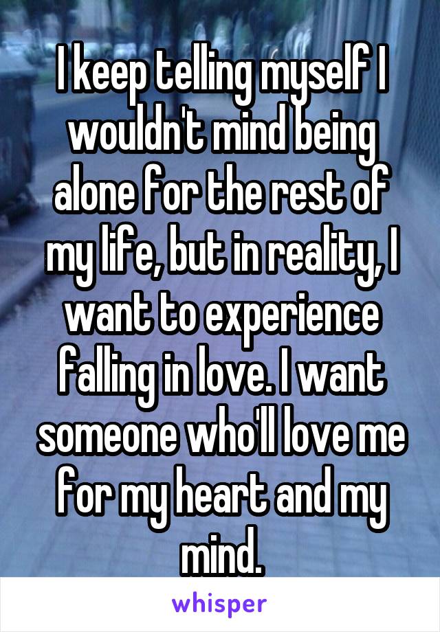 I keep telling myself I wouldn't mind being alone for the rest of my life, but in reality, I want to experience falling in love. I want someone who'll love me for my heart and my mind.