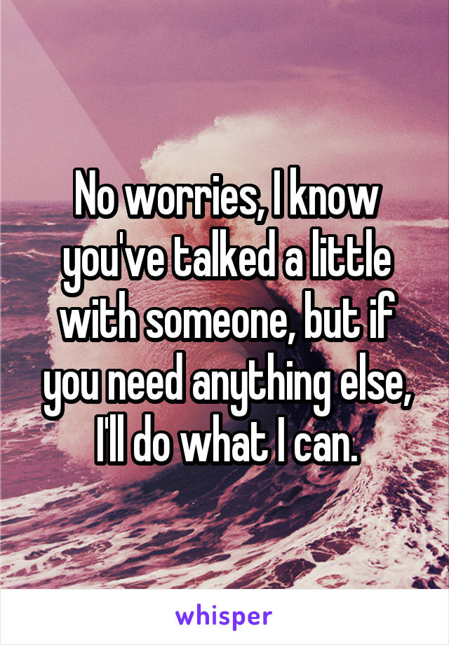 No worries, I know you've talked a little with someone, but if you need anything else, I'll do what I can.