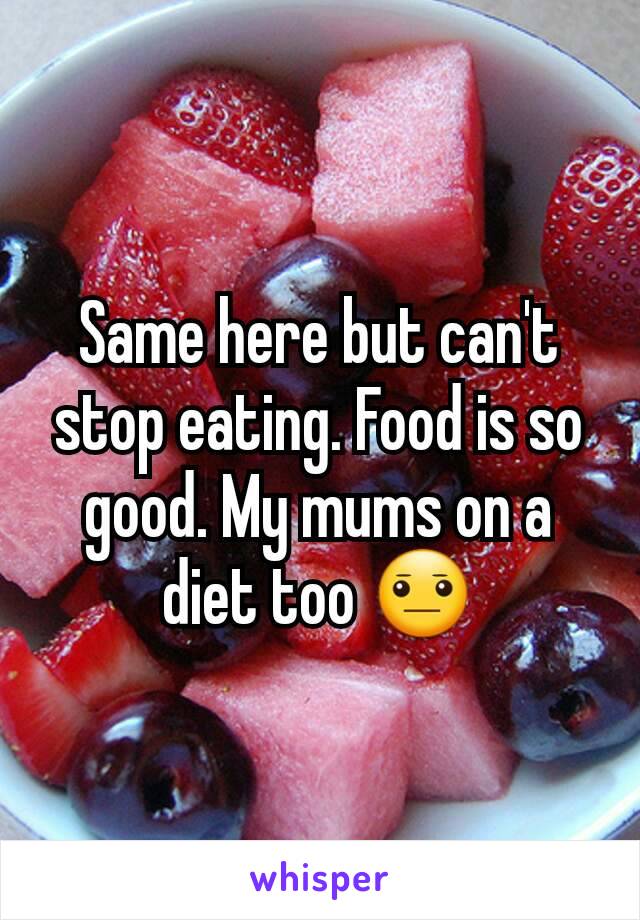 Same here but can't stop eating. Food is so good. My mums on a diet too 😐