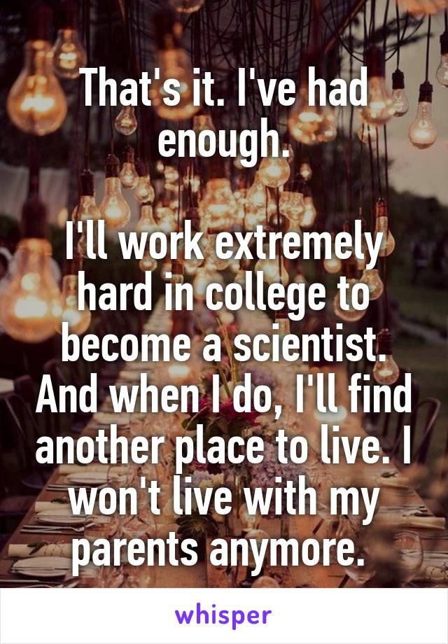 That's it. I've had enough.

I'll work extremely hard in college to become a scientist. And when I do, I'll find another place to live. I won't live with my parents anymore. 