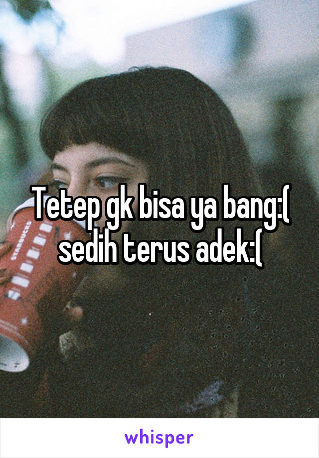 Tetep gk bisa ya bang:( sedih terus adek:(