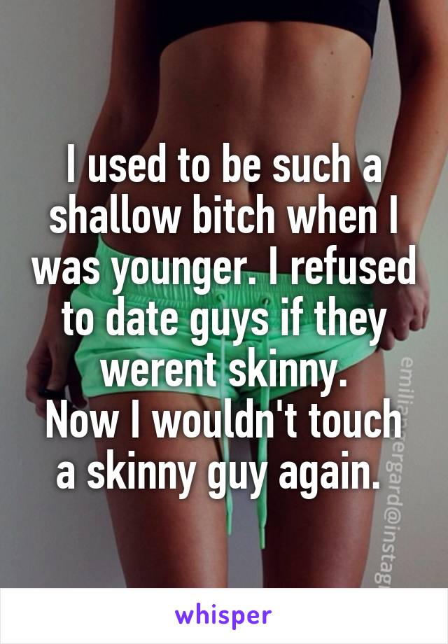 I used to be such a shallow bitch when I was younger. I refused to date guys if they werent skinny.
Now I wouldn't touch a skinny guy again. 