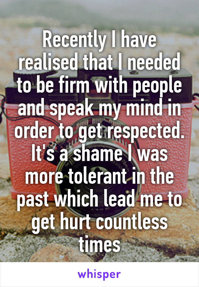 Recently I have realised that I needed to be firm with people and speak my mind in order to get respected. It's a shame I was more tolerant in the past which lead me to get hurt countless times