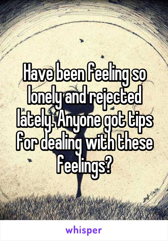 Have been feeling so lonely and rejected lately. Anyone got tips for dealing with these feelings?