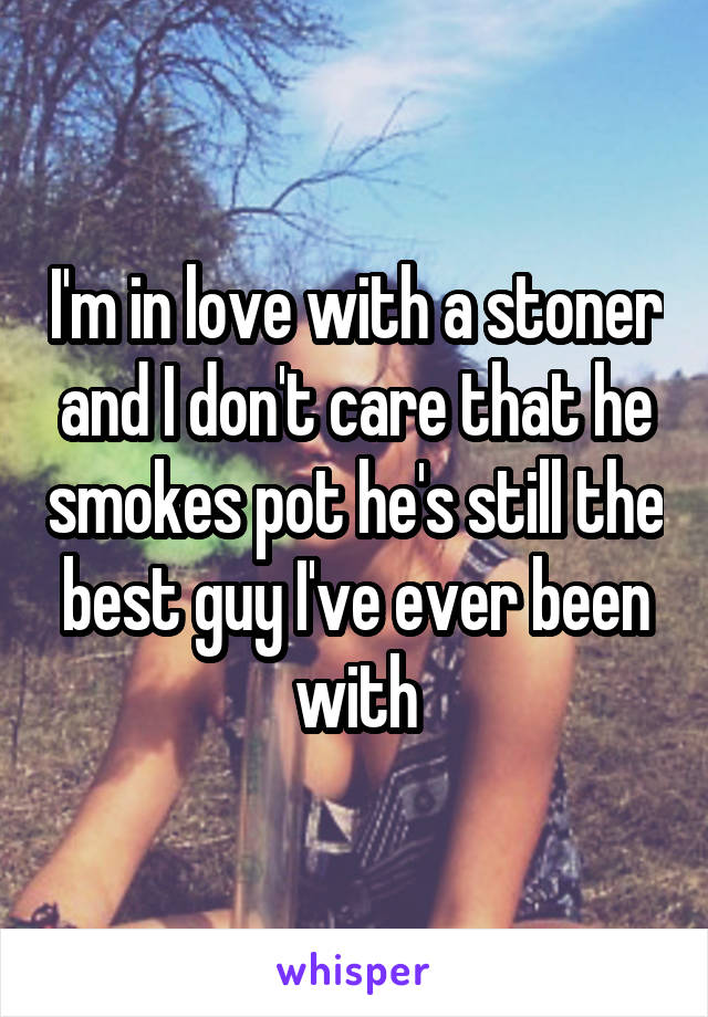 I'm in love with a stoner and I don't care that he smokes pot he's still the best guy I've ever been with