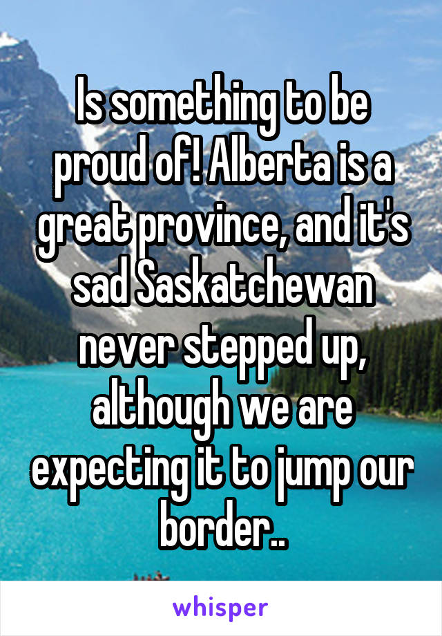 Is something to be proud of! Alberta is a great province, and it's sad Saskatchewan never stepped up, although we are expecting it to jump our border..