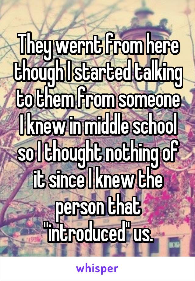 They wernt from here though I started talking to them from someone I knew in middle school so I thought nothing of it since I knew the person that "introduced" us.