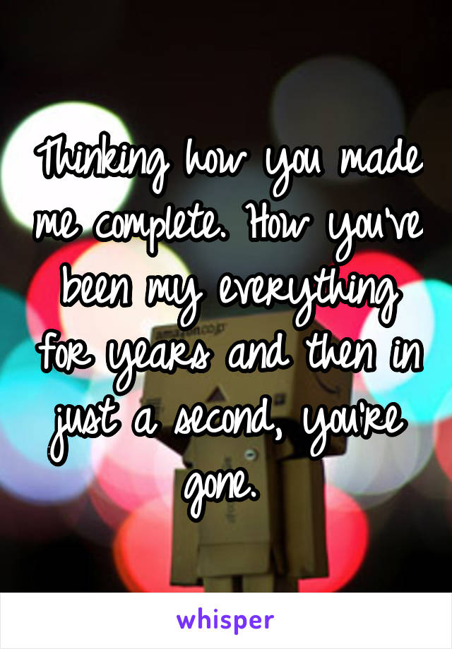 Thinking how you made me complete. How you've been my everything for years and then in just a second, you're gone. 