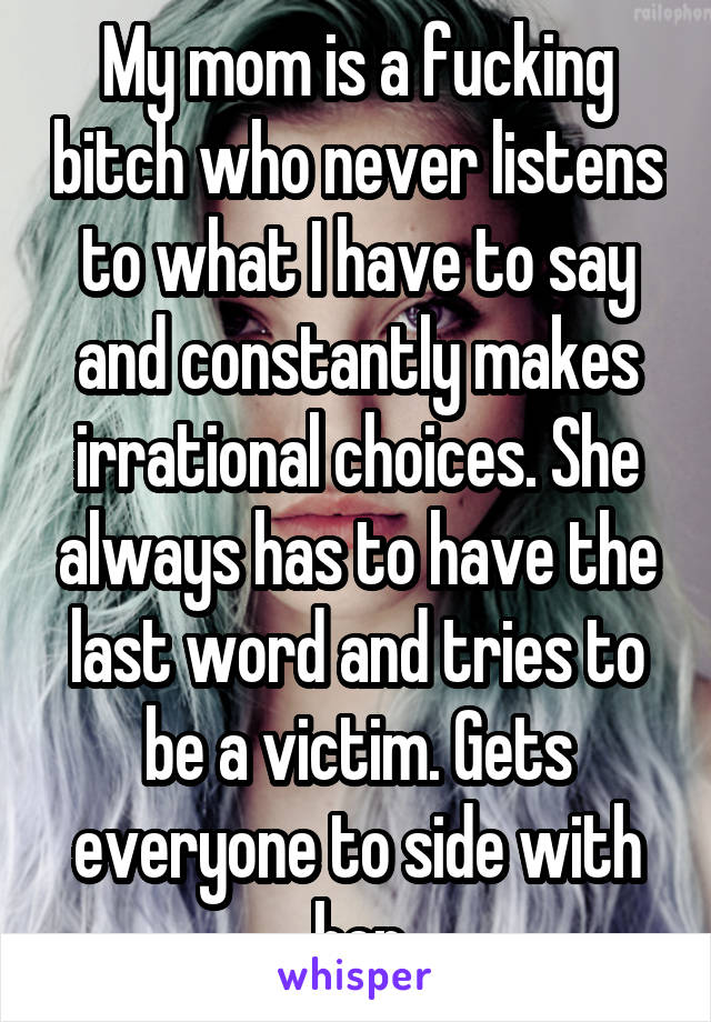 My mom is a fucking bitch who never listens to what I have to say and constantly makes irrational choices. She always has to have the last word and tries to be a victim. Gets everyone to side with her