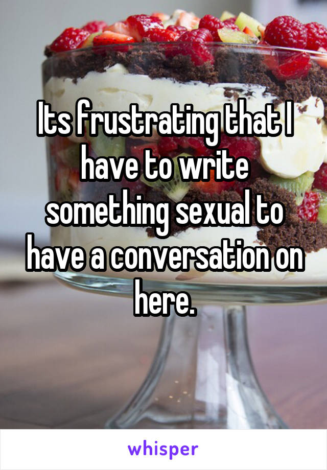 Its frustrating that I have to write something sexual to have a conversation on here.
