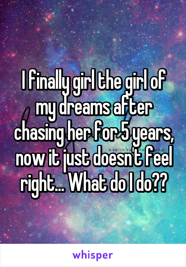 I finally girl the girl of my dreams after chasing her for 5 years, now it just doesn't feel right... What do I do??