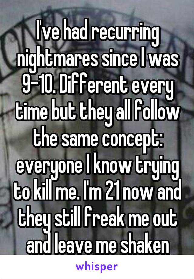 I've had recurring nightmares since I was 9-10. Different every time but they all follow the same concept: everyone I know trying to kill me. I'm 21 now and they still freak me out and leave me shaken