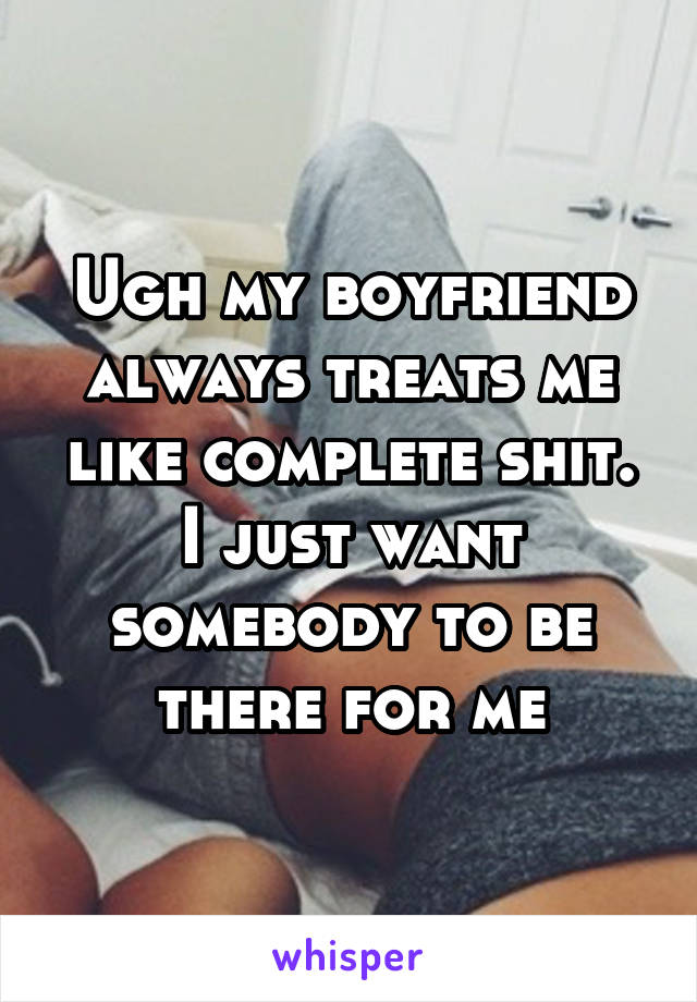 Ugh my boyfriend always treats me like complete shit. I just want somebody to be there for me