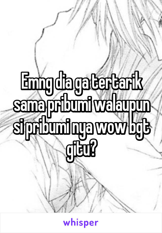 Emng dia ga tertarik sama pribumi walaupun si pribumi nya wow bgt gitu?