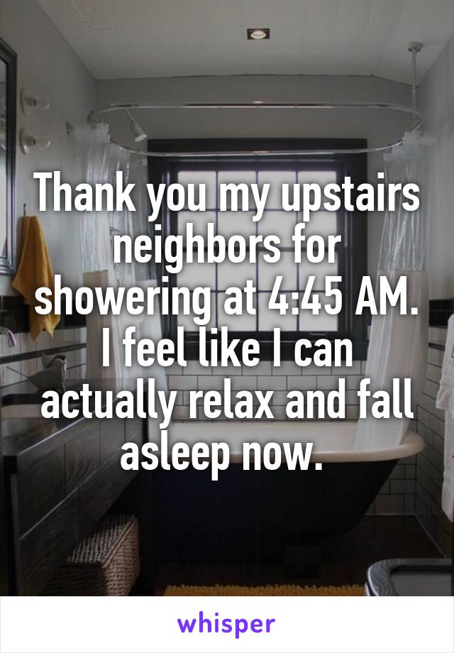 Thank you my upstairs neighbors for showering at 4:45 AM. I feel like I can actually relax and fall asleep now. 