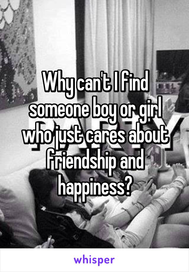 Why can't I find someone boy or girl who just cares about friendship and happiness?