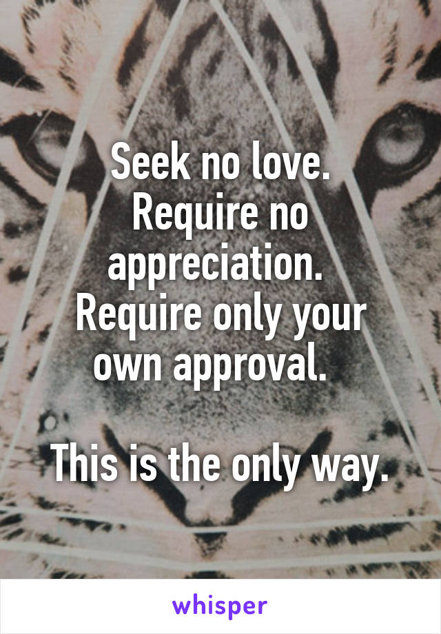 Seek no love.
Require no appreciation. 
Require only your own approval.  

This is the only way.