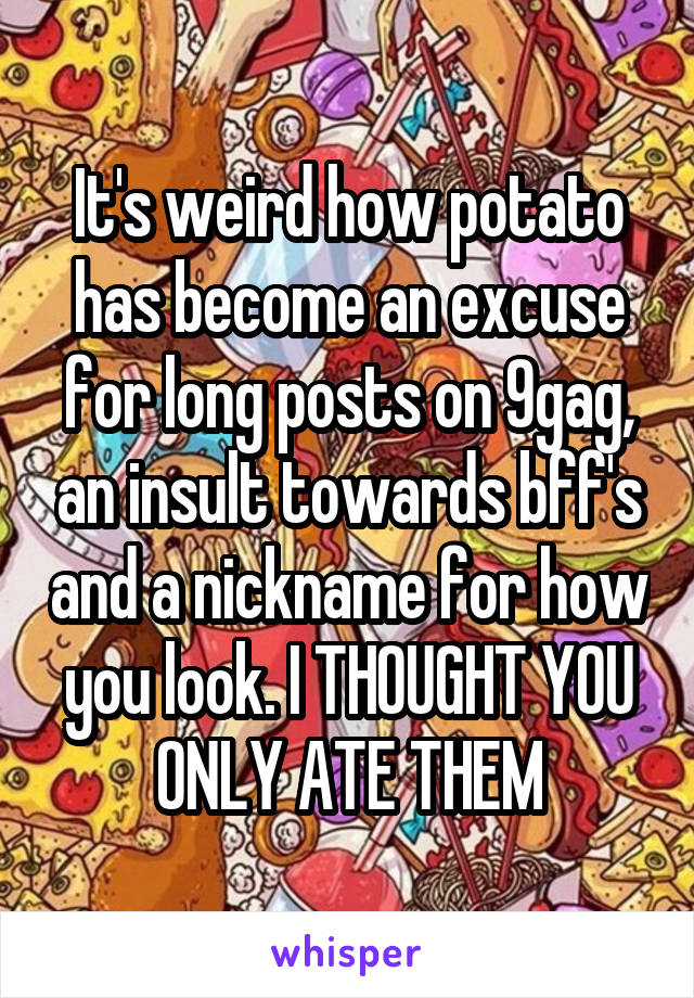 It's weird how potato has become an excuse for long posts on 9gag, an insult towards bff's and a nickname for how you look. I THOUGHT YOU ONLY ATE THEM