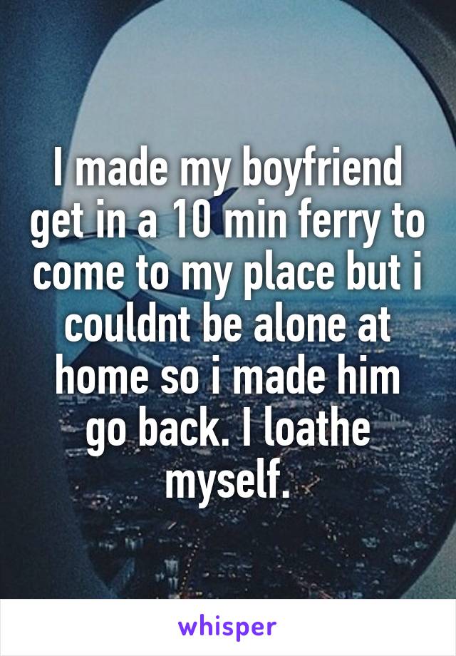 I made my boyfriend get in a 10 min ferry to come to my place but i couldnt be alone at home so i made him go back. I loathe myself.