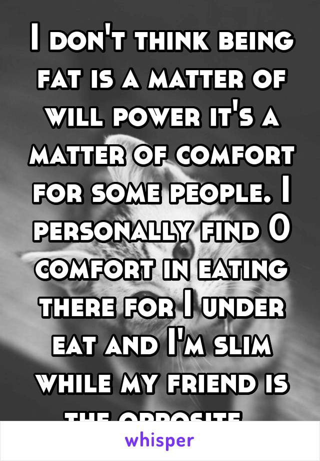 I don't think being fat is a matter of will power it's a matter of comfort for some people. I personally find 0 comfort in eating there for I under eat and I'm slim while my friend is the opposite. 