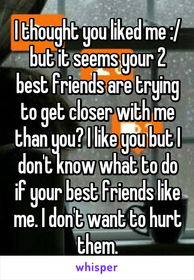 I thought you liked me :/ but it seems your 2 best friends are trying to get closer with me than you? I like you but I don't know what to do if your best friends like me. I don't want to hurt them.