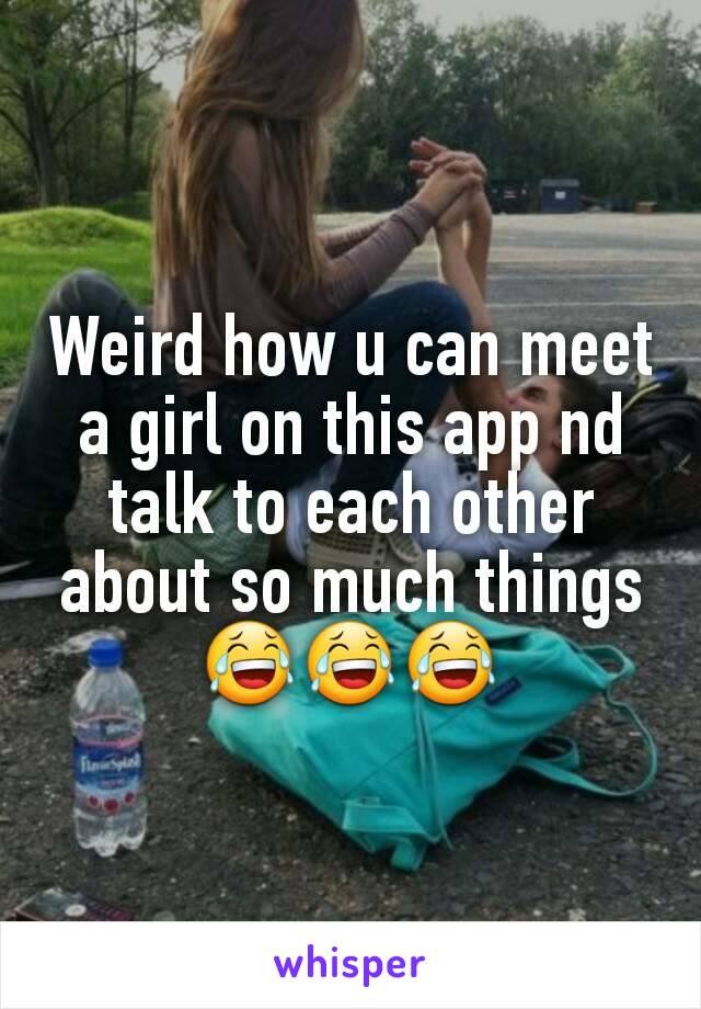 Weird how u can meet a girl on this app nd talk to each other about so much things 😂😂😂