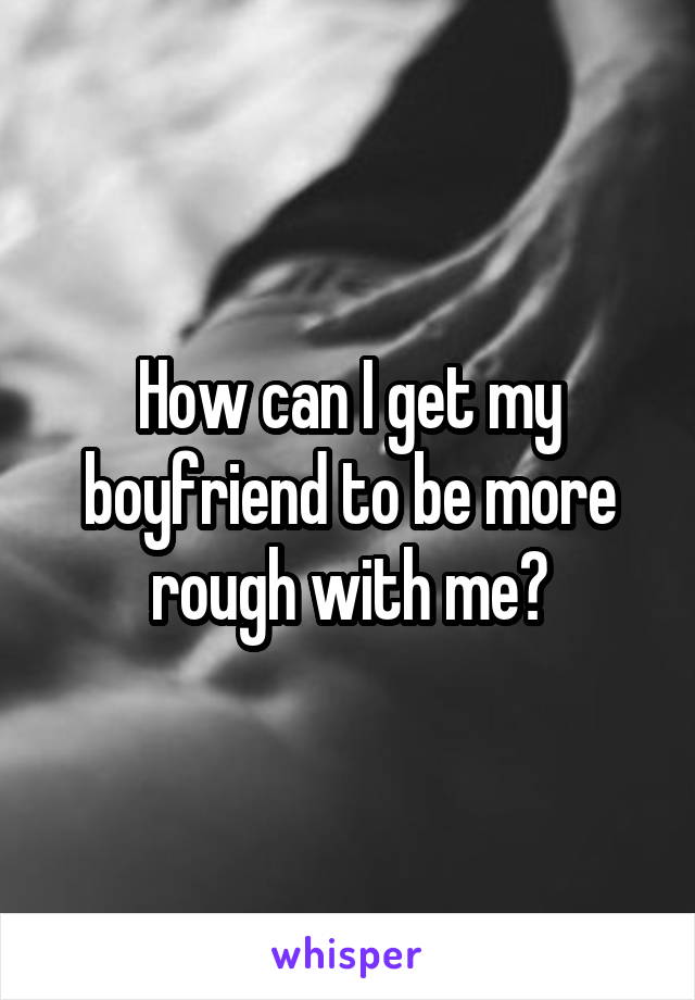 How can I get my boyfriend to be more rough with me?