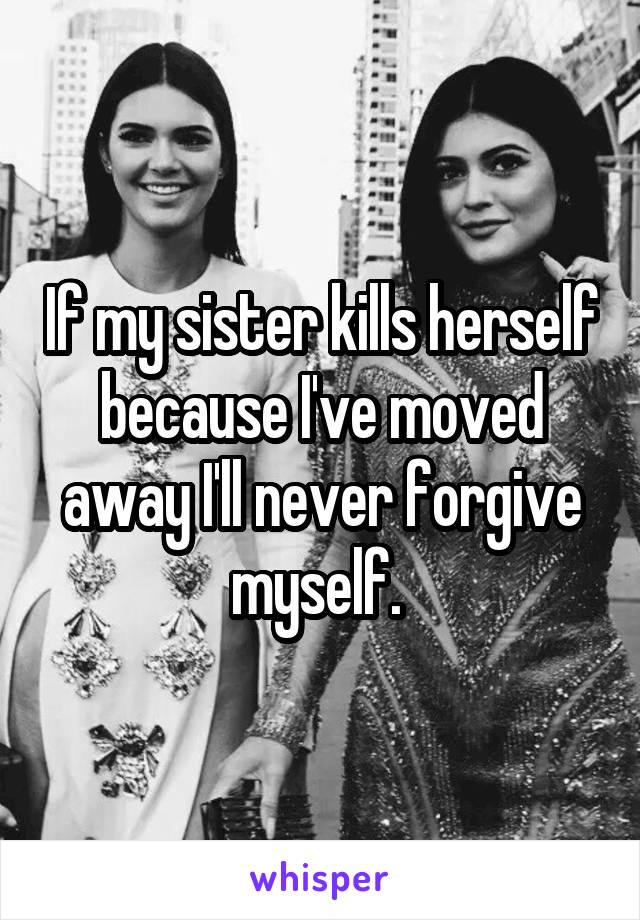 If my sister kills herself because I've moved away I'll never forgive myself. 