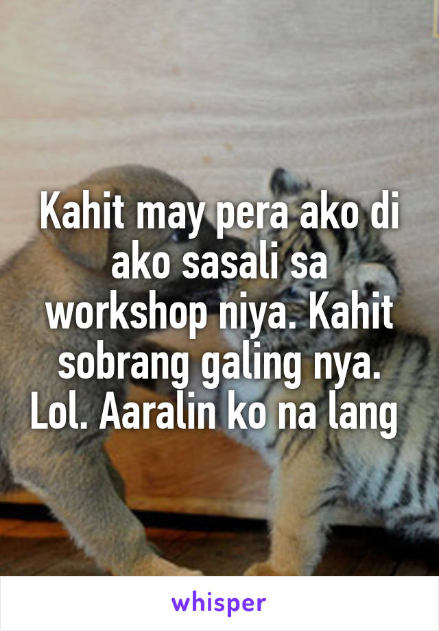 Kahit may pera ako di ako sasali sa workshop niya. Kahit sobrang galing nya. Lol. Aaralin ko na lang 