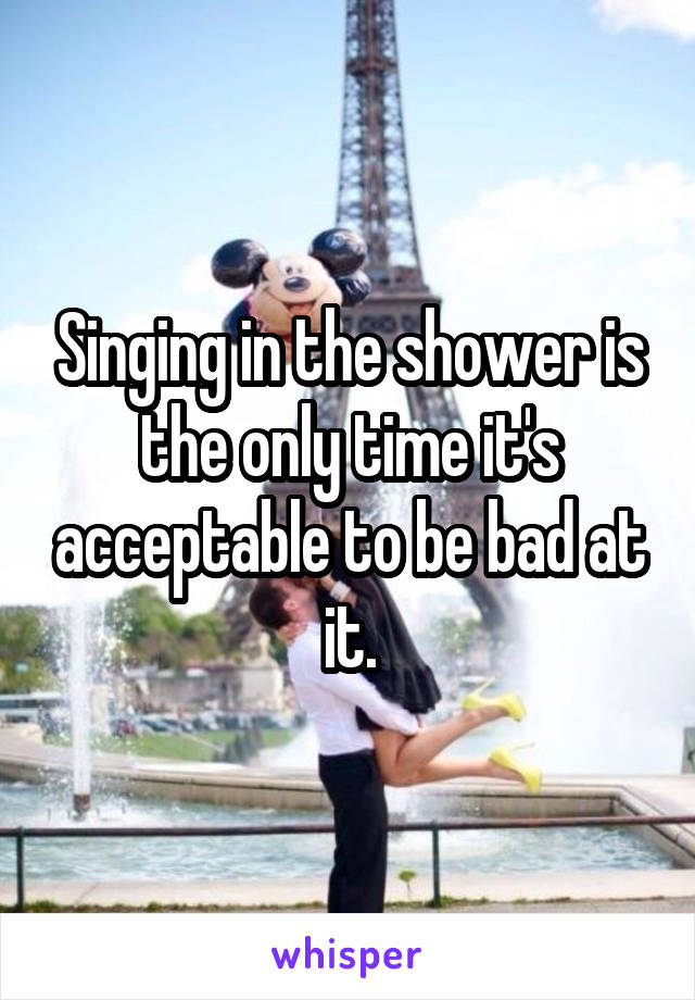 Singing in the shower is the only time it's acceptable to be bad at it.