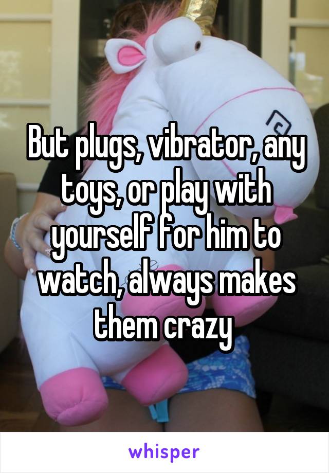 But plugs, vibrator, any toys, or play with yourself for him to watch, always makes them crazy 