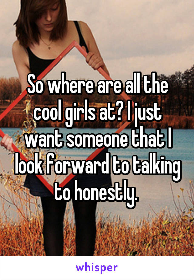 So where are all the cool girls at? I just want someone that I look forward to talking to honestly. 