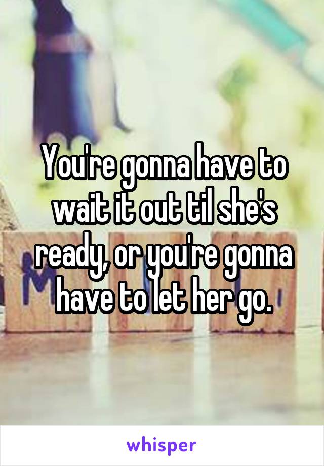 You're gonna have to wait it out til she's ready, or you're gonna have to let her go.