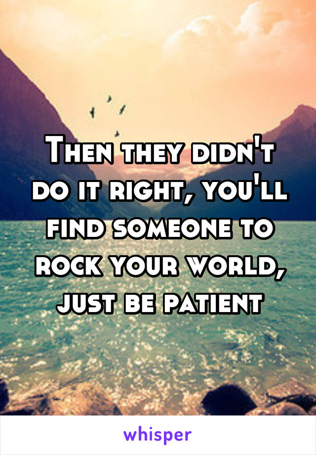 Then they didn't do it right, you'll find someone to rock your world, just be patient