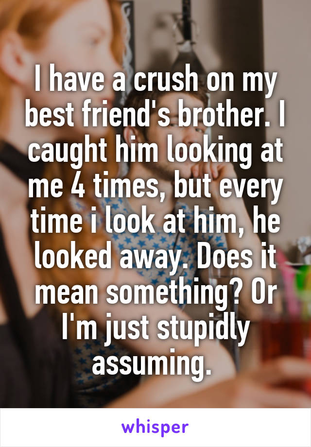 I have a crush on my best friend's brother. I caught him looking at me 4 times, but every time i look at him, he looked away. Does it mean something? Or I'm just stupidly assuming. 