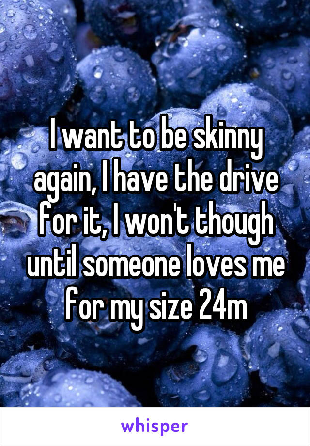 I want to be skinny again, I have the drive for it, I won't though until someone loves me for my size 24m