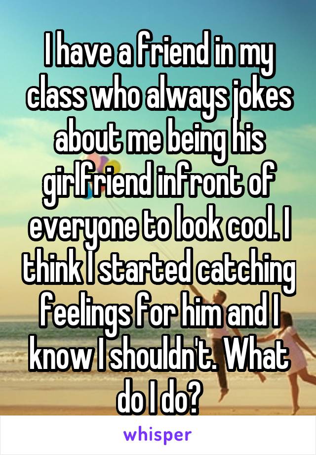 I have a friend in my class who always jokes about me being his girlfriend infront of everyone to look cool. I think I started catching feelings for him and I know I shouldn't. What do I do?