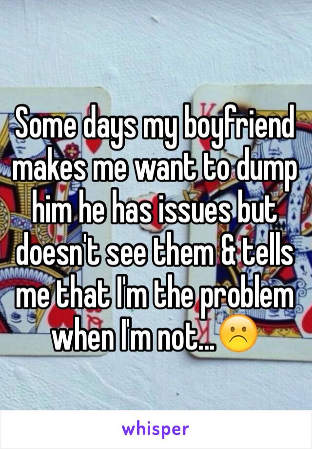 Some days my boyfriend makes me want to dump him he has issues but doesn't see them & tells me that I'm the problem when I'm not...☹️