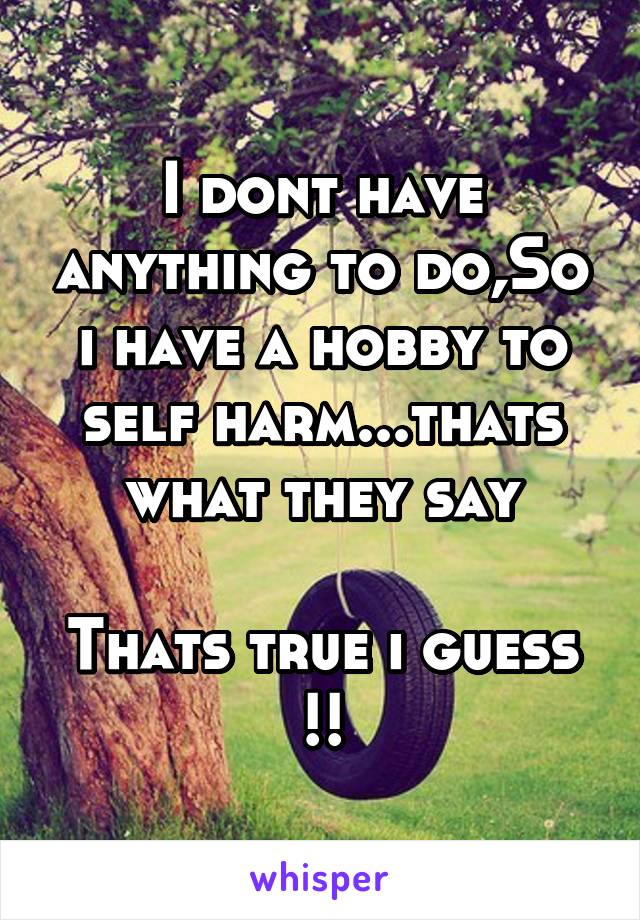 I dont have anything to do,So i have a hobby to self harm...thats what they say

Thats true i guess !!