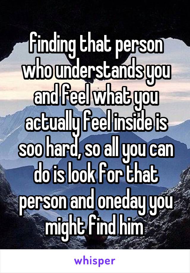 finding that person who understands you and feel what you actually feel inside is soo hard, so all you can do is look for that person and oneday you might find him 