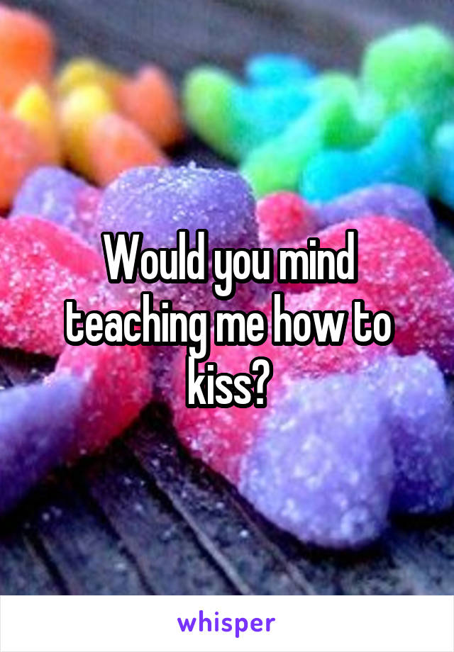 Would you mind teaching me how to kiss?